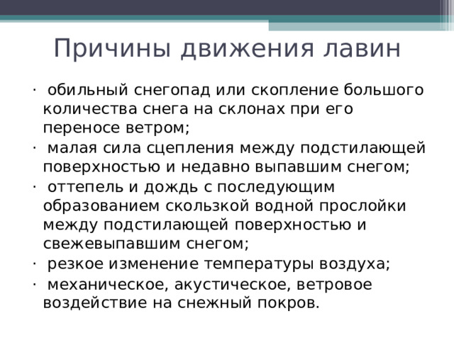 Причины движения лавин ·  обильный снегопад или скопление большого количества снега на склонах при его переносе ветром; ·  малая сила сцепления между подстилающей поверхностью и недавно выпавшим снегом; ·  оттепель и дождь с последующим образованием скользкой водной прослойки между подстилающей поверхностью и свежевыпавшим снегом; ·  резкое изменение температуры воздуха; ·  механическое, акустическое, ветровое воздействие на снежный покров. 