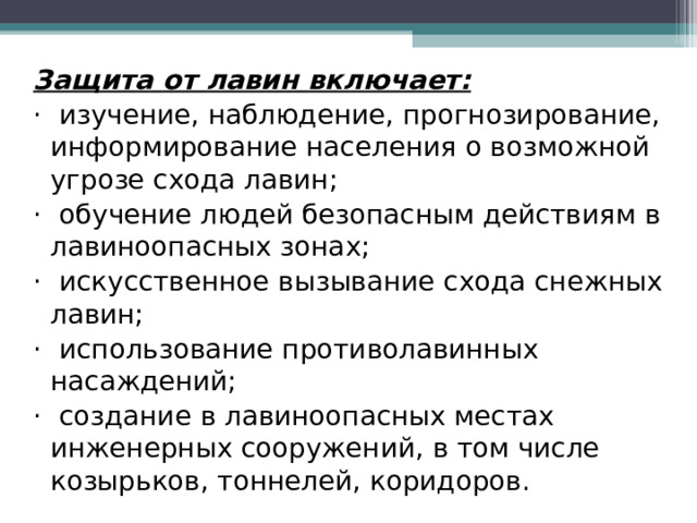 Защита от лавин включает: ·  изучение, наблюдение, прогнозирование, информирование населения о возможной угрозе схода лавин; ·  обучение людей безопасным действиям в лавиноопасных зонах; ·  искусственное вызывание схода снежных лавин; ·  использование противолавинных насаждений; ·  создание в лавиноопасных местах инженерных сооружений, в том числе козырьков, тоннелей, коридоров. 