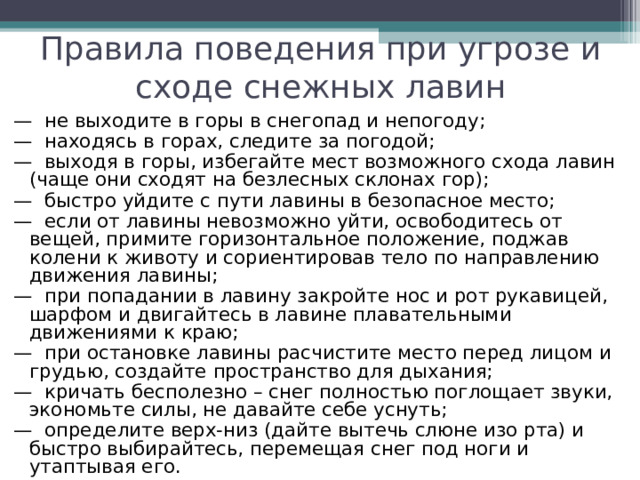 Правила поведения при угрозе и сходе снежных лавин —  не выходите в горы в снегопад и непогоду; —  находясь в горах, следите за погодой; —  выходя в горы, избегайте мест возможного схода лавин (чаще они сходят на безлесных склонах гор); —  быстро уйдите с пути лавины в безопасное место; —  если от лавины невозможно уйти, освободитесь от вещей, примите горизонтальное положение, поджав колени к животу и сориентировав тело по направлению движения лавины; —  при попадании в лавину закройте нос и рот рукавицей, шарфом и двигайтесь в лавине плавательными движениями к краю; —  при остановке лавины расчистите место перед лицом и грудью, создайте пространство для дыхания; —  кричать бесполезно – снег полностью поглощает звуки, экономьте силы, не давайте себе уснуть; —  определите верх-низ (дайте вытечь слюне изо рта) и быстро выбирайтесь, перемещая снег под ноги и утаптывая его. 