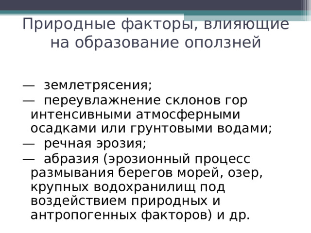 Природные факторы, влияющие на образование оползней —  землетрясения; —  переувлажнение склонов гор интенсивными атмосферными осадками или грунтовыми водами; —  речная эрозия; —  абразия (эрозионный процесс размывания берегов морей, озер, крупных водохранилищ под воздействием природных и антропогенных факторов) и др. 