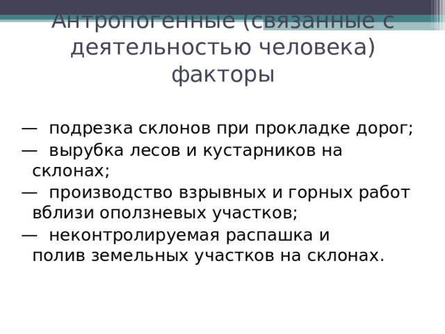 Антропогенные (связанные с деятельностью человека) факторы —  подрезка склонов при прокладке дорог; —  вырубка лесов и кустарников на склонах; —  производство взрывных и горных работ вблизи оползневых участков; —  неконтролируемая распашка и полив земельных участков на склонах. 