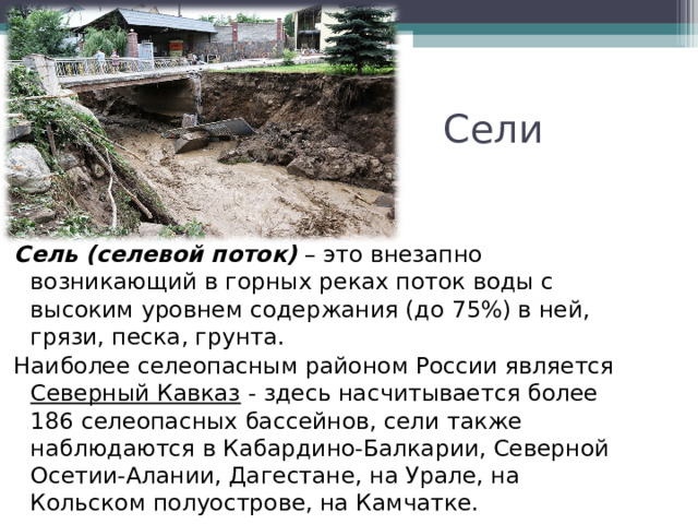 Сели Сель (селевой поток)  – это внезапно возникающий в горных реках поток воды с высоким уровнем содержания (до 75%) в ней, грязи, песка, грунта. Наиболее селеопасным районом России является Северный Кавказ - здесь насчитывается более 186 селеопасных бассейнов, сели также наблюдаются в Кабардино-Балкарии, Северной Осетии-Алании, Дагестане, на Урале, на Кольском полуострове, на Камчатке. 