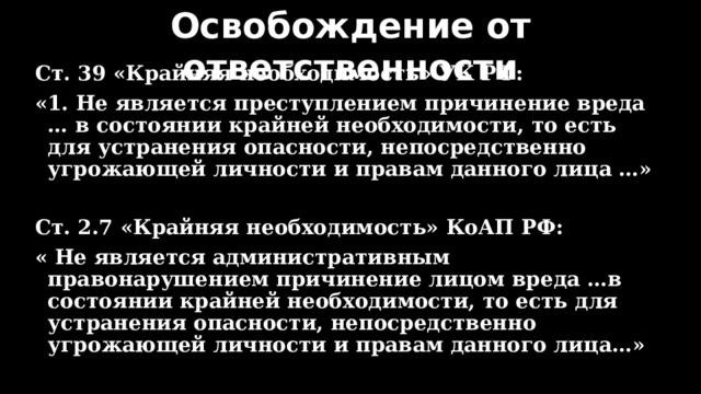Освобождение от ответственности Ст. 39 «Крайняя необходимость» УК РФ: «1. Не является преступлением причинение вреда … в состоянии крайней необходимости, то есть для устранения опасности, непосредственно угрожающей личности и правам данного лица …»  Ст. 2.7 «Крайняя необходимость» КоАП РФ: « Не является административным правонарушением причинение лицом вреда …в состоянии крайней необходимости, то есть для устранения опасности, непосредственно угрожающей личности и правам данного лица…» 