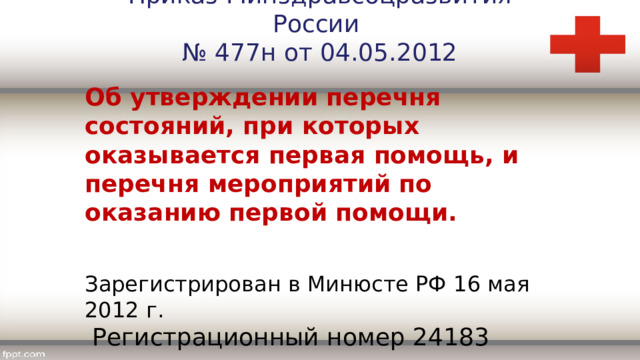 Приказ Минздравсоцразвития России № 477н от 04.05.2012 Об утверждении перечня состояний, при которых оказывается первая помощь, и перечня мероприятий по оказанию первой помощи. Зарегистрирован в Минюсте РФ 16 мая 2012 г.  Регистрационный номер 24183 
