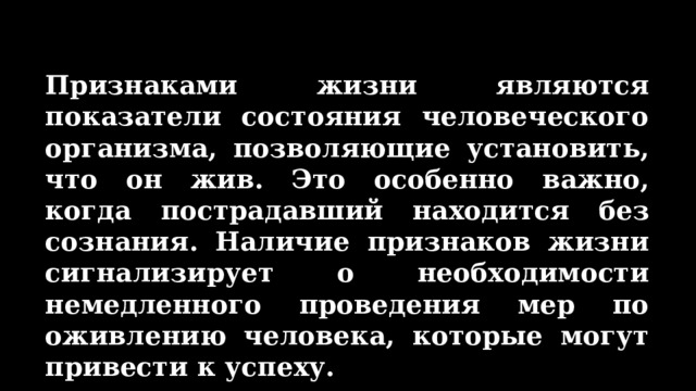 Признаками жизни являются показатели состояния человеческого организма, позволяющие установить, что он жив. Это особенно важно, когда пострадавший находится без сознания. Наличие признаков жизни сигнализирует о необходимости немедленного проведения мер по оживлению человека, которые могут привести к успеху. 