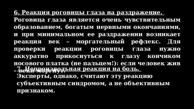 6. Реакция роговицы глаза на раздражение. Роговица глаза является очень чувствительным образованием, богатым нервными окончаниями, и при минимальном ее раздражении возникает реакция век – моргательный рефлекс. Для проверки реакции роговицы глаза нужно аккуратно прикоснуться к глазу кончиком носового платка (не пальцем!): если человек жив – веки моргнут. 7. Непроизвольная реакция на боль. Эксперты, однако, считают эту реакцию субъективным синдромом, а не объективным признаком. 