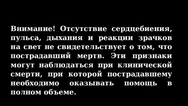 Внимание! Отсутствие сердцебиения, пульса, дыхания и реакции зрачков на свет не свидетельствует о том, что пострадавший мертв. Эти признаки могут наблюдаться при клинической смерти, при которой пострадавшему необходимо оказывать помощь в полном объеме. 