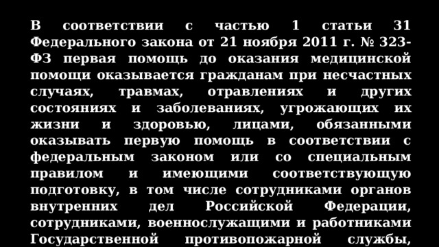 В соответствии с частью 1 статьи 31 Федерального закона от 21 ноября 2011 г. № 323-ФЗ первая помощь до оказания медицинской помощи оказывается гражданам при несчастных случаях, травмах, отравлениях и других состояниях и заболеваниях, угрожающих их жизни и здоровью, лицами, обязанными оказывать первую помощь в соответствии с федеральным законом или со специальным правилом и имеющими соответствующую подготовку, в том числе сотрудниками органов внутренних дел Российской Федерации, сотрудниками, военнослужащими и работниками Государственной противопожарной службы, спасателями аварийно-спасательных формирований и аварийно-спасательных служб. 