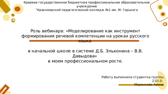 Краевое государственное бюджетное профессиональное образовательное учреждение “ Красноярский педагогический колледж №1 им. М. Горького Роль вебинара: «Моделирование как инструмент формирования речевой компетенции на уроках русского языка в начальной школе в системе Д.Б. Эльконина – В.В. Давыдова» в моем профессиональном росте. Работу выполнила студентка группы 21П-3: Меренкова Арина 