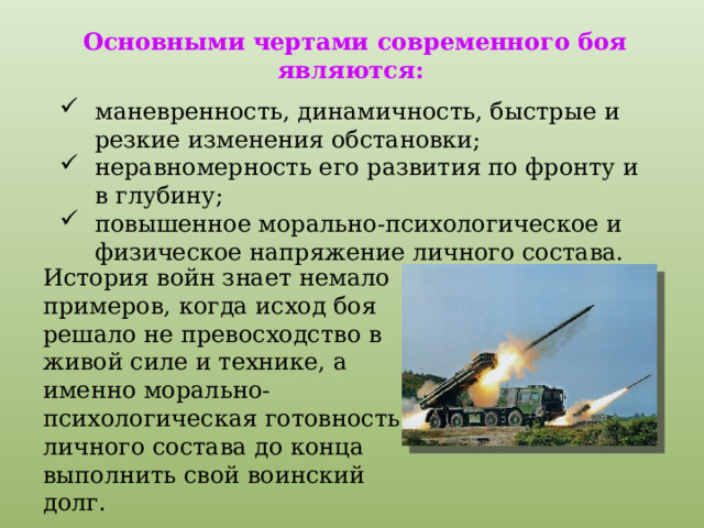 Основными чертами современного боя являются: маневренность, динамичность, быстрые и резкие изменения обстановки; неравномерность его развития по фронту и в глубину; повышенное морально-психологическое и физическое напряжение личного состава. История войн знает немало примеров, когда исход боя решало не превосходство в живой силе и технике, а именно морально-психологическая готовность личного состава до конца выполнить свой воинский долг. 