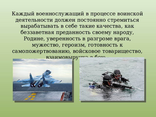 Каждый военнослужащий в процессе воинской деятельности должен постоянно стремиться вырабатывать в себе такие качества, как беззаветная преданность своему народу, Родине, уверенность в разгроме врага, мужество, героизм, готовность к самопожертвованию, войсковое товарищество, взаимовыручка в бою. 