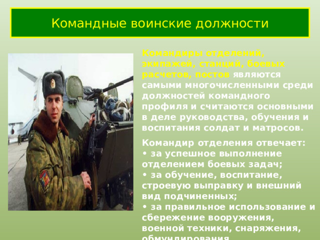 Командные воинские должности Командиры отделений, экипажей, станций, боевых расчетов, постов являются самыми многочисленными среди должностей командного профиля и считаются основными в деле руководства, обучения и воспитания солдат и матросов. Командир отделения отвечает: • за успешное выполнение отделением боевых задач; • за обучение, воспитание, строевую выправку и внешний вид подчиненных; • за правильное использование и сбережение вооружения, военной техники, снаряжения, обмундирования . 