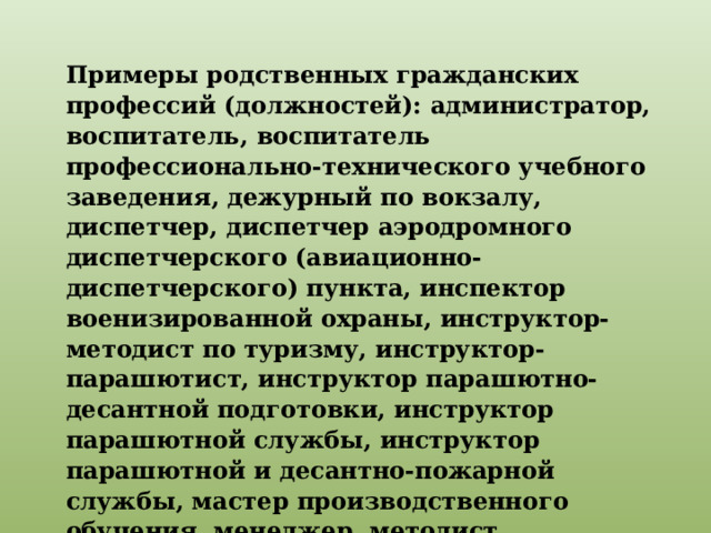 Примеры родственных гражданских профессий (должностей): администратор, воспитатель, воспитатель профессионально-технического учебного заведения, дежурный по вокзалу, диспетчер, диспетчер аэродромного диспетчерского (авиационно-диспетчерского) пункта, инспектор военизированной охраны, инструктор-методист по туризму, инструктор-парашютист, инструктор парашютно-десантной подготовки, инструктор парашютной службы, инструктор парашютной и десантно-пожарной службы, мастер производственного обучения, менеджер, методист внешкольного учреждения, распределитель работ, руководитель кружка, тренер и т. п. 