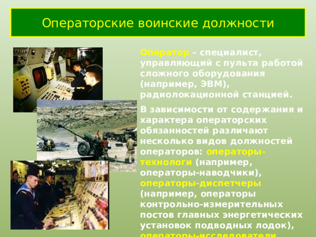 Операторские воинские должности Оператор – специалист, управляющий с пульта работой сложного оборудования (например, ЭВМ), радиолокационной станцией. В зависимости от содержания и характера операторских обязанностей различают несколько видов должностей операторов: операторы-технологи (например, операторы-наводчики), операторы-диспетчеры (например, операторы контрольно-измерительных постов главных энергетических установок подводных лодок), операторы-исследователи (например, операторы-наблюдатели, операторы ввода информации) и др. 