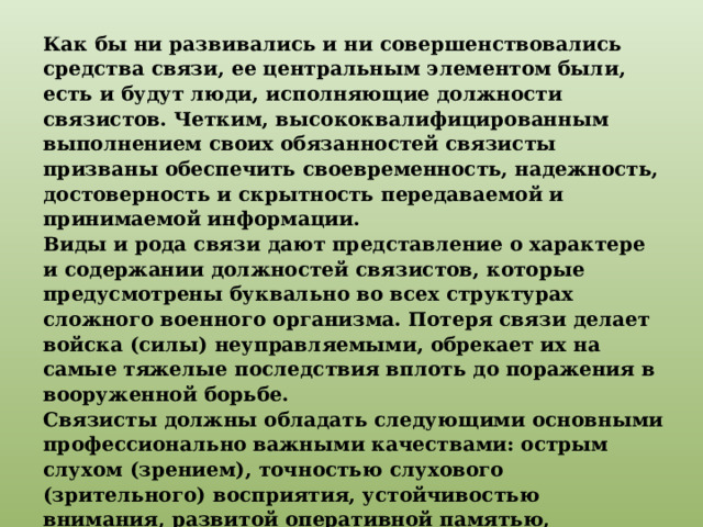 Как бы ни развивались и ни совершенствовались средства связи, ее центральным элементом были, есть и будут люди, исполняющие должности связистов. Четким, высококвалифицированным выполнением своих обязанностей связисты призваны обеспечить своевременность, надежность, достоверность и скрытность передаваемой и принимаемой информации. Виды и рода связи дают представление о характере и содержании должностей связистов, которые предусмотрены буквально во всех структурах сложного военного организма. Потеря связи делает войска (силы) неуправляемыми, обрекает их на самые тяжелые последствия вплоть до поражения в вооруженной борьбе. Связисты должны обладать следующими основными профессионально важными качествами: острым слухом (зрением), точностью слухового (зрительного) восприятия, устойчивостью внимания, развитой оперативной памятью, развитым чувством ритма, выносливостью и подвижностью нервной системы, правильной дикцией, разборчивым почерком, подвижностью кистей и пальцев рук. 
