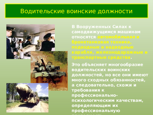 Водительские воинские должности В Вооруженных Силах к самодвижущимся машинам относятся автомобильная и бронетанковая техника, подводные и надводные корабли, железнодорожные и транспортные средства . Это объясняет многообразие водительских воинских должностей, но все они имеют много сходных обязанностей, а следовательно, схожи и требования к профессионально-психологическим качествам, определяющим их профессиональную пригодность. 