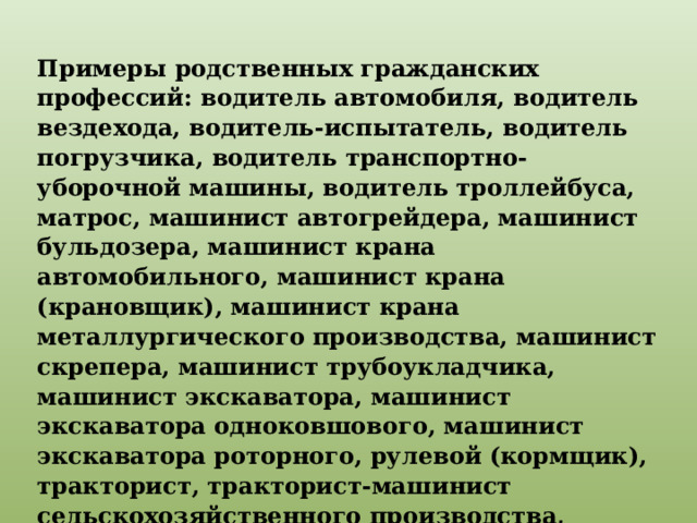 Примеры родственных гражданских профессий: водитель автомобиля, водитель вездехода, водитель-испытатель, водитель погрузчика, водитель транспортно-уборочной машины, водитель троллейбуса, матрос, машинист автогрейдера, машинист бульдозера, машинист крана автомобильного, машинист крана (крановщик), машинист крана металлургического производства, машинист скрепера, машинист трубоукладчика, машинист экскаватора, машинист экскаватора одноковшового, машинист экскаватора роторного, рулевой (кормщик), тракторист, тракторист-машинист сельскохозяйственного производства, трелевщик и т. п. 