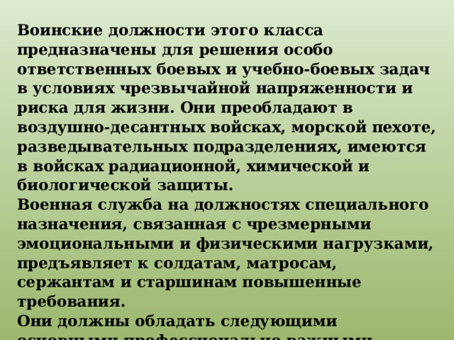 Воинские должности этого класса предназначены для решения особо ответственных боевых и учебно-боевых задач в условиях чрезвычайной напряженности и риска для жизни. Они преобладают в воздушно-десантных войсках, морской пехоте, разведывательных подразделениях, имеются в войсках радиационной, химической и биологической защиты. Военная служба на должностях специального назначения, связанная с чрезмерными эмоциональными и физическими нагрузками, предъявляет к солдатам, матросам, сержантам и старшинам повышенные требования. Они должны обладать следующими основными профессионально важными качествами: координацией движений, ловкостью, физической силой и выносливостью, решительностью, самообладанием, сообразительностью, смелостью . 