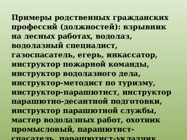 Примеры родственных гражданских профессий (должностей): взрывник на лесных работах, водолаз, водолазный специалист, газоспасатель, егерь, инкассатор, инструктор пожарной команды, инструктор водолазного дела, инструктор-методист по туризму, инструктор-парашютист, инструктор парашютно-десантной подготовки, инструктор парашютной службы, мастер водолазных работ, охотник промысловый, парашютист-спасатель, парашютист-укладчик парашютов, спасатель, топограф и т. п. 