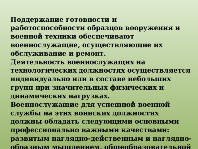 Поддержание готовности и работоспособности образцов вооружения и военной техники обеспечивают военнослужащие, осуществляющие их обслуживание и ремонт. Деятельность военнослужащих на технологических должностях осуществляется индивидуально или в составе небольших групп при значительных физических и динамических нагрузках. Военнослужащие для успешной военной службы на этих воинских должностях должны обладать следующими основными профессионально важными качествами: развитым наглядно-действенным и наглядно-образным мышлением, общеобразовательной и технической грамотностью. 
