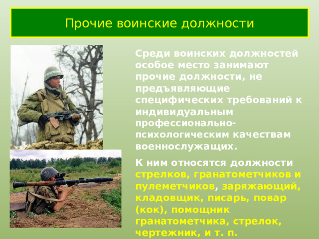 Прочие воинские должности Среди воинских должностей особое место занимают прочие должности, не предъявляющие специфических требований к индивидуальным профессионально-психологическим качествам военнослужащих. К ним относятся должности стрелков, гранатометчиков и пулеметчиков ,  заряжающий, кладовщик, писарь, повар (кок), помощник гранатометчика, стрелок, чертежник, и т. п. Это самые массовые должности в Сухопутных войсках. 