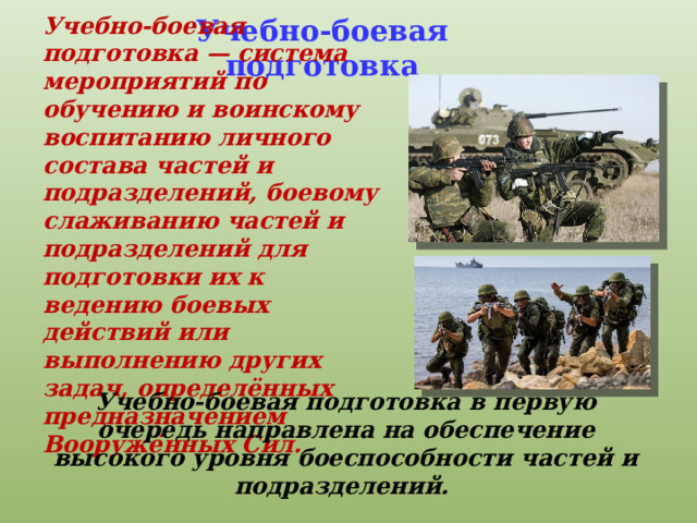 Учебно-боевая подготовка — система мероприятий по обучению и воинскому воспитанию личного состава частей и подразделений, боевому слаживанию частей и подразделений для подготовки их к ведению боевых действий или выполнению других задач, определённых предназначением Вооружённых Сил. Учебно-боевая подготовка Учебно-боевая подготовка в первую очередь направлена на обеспечение высокого уровня боеспособности частей и подразделений. 