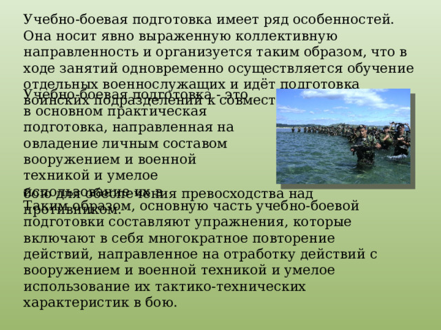 Учебно-боевая подготовка имеет ряд особенностей. Она носит явно выраженную коллективную направленность и организуется таким образом, что в ходе занятий одновременно осуществляется обучение отдельных военнослужащих и идёт подготовка воинских подразделений к совместным действиям. Учебно-боевая подготовка - это в основном практическая подготовка, направленная на овладение личным составом вооружением и военной техникой и умелое использование их в бою для обеспечения превосходства над противником. Таким образом, основную часть учебно-боевой подготовки составляют упражнения, которые включают в себя многократное повторение действий, направленное на отработку действий с вооружением и военной техникой и умелое использование их тактико-технических характеристик в бою. 