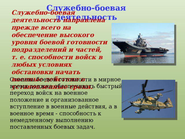 Служебно-боевая деятельность Служебно-боевая деятельность направлена прежде всего на обеспечение высокого уровня боевой готовности подразделений и частей, т. е. способности войск в любых условиях обстановки начать военные действия в установленные сроки. Степень боевой готовности в мирное время должна обеспечивать быстрый переход войск на военное положение и организованное вступление в военные действия, а в военное время - способность к немедленному выполнению поставленных боевых задач. 