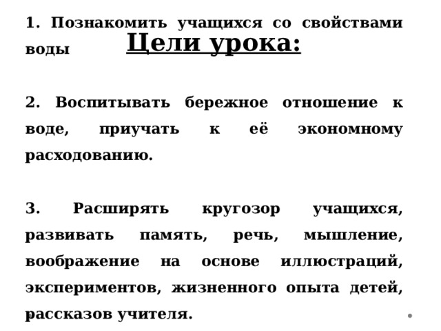 Цели урока:     1. Познакомить учащихся со свойствами воды   2. Воспитывать бережное отношение к воде, приучать к её экономному расходованию.   3. Расширять кругозор учащихся, развивать память, речь, мышление, воображение на основе иллюстраций, экспериментов, жизненного опыта детей, рассказов учителя. 