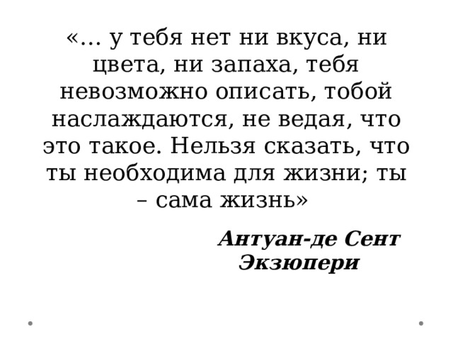 «… у тебя нет ни вкуса, ни цвета, ни запаха, тебя невозможно описать, тобой наслаждаются, не ведая, что это такое. Нельзя сказать, что ты необходима для жизни; ты – сама жизнь»    Антуан-де Сент Экзюпери 
