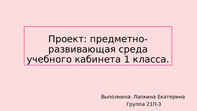 Проект: предметно-развивающая среда учебного кабинета 1 класса. Выполнила: Лапкина Екатерина Группа 21П-3 