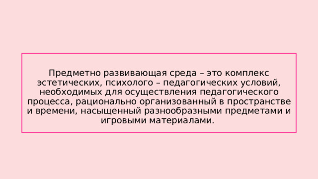 Предметно развивающая среда – это комплекс эстетических, психолого – педагогических условий, необходимых для осуществления педагогического процесса, рационально организованный в пространстве и времени, насыщенный разнообразными предметами и игровыми материалами. 
