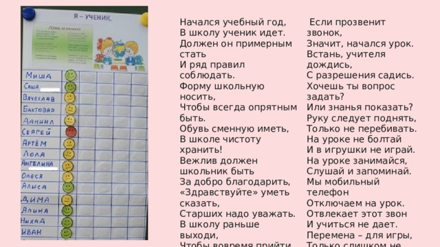 Начался учебный год,  В школу ученик идет.    Если прозвенит звонок,  Должен он примерным стать  Значит, начался урок.  И ряд правил соблюдать.  Встань, учителя дождись,  Форму школьную носить,  С разрешения садись.  Хочешь ты вопрос задать?  Чтобы всегда опрятным быть.  Обувь сменную иметь,  Или знанья показать?  Руку следует поднять,  В школе чистоту хранить!  Вежлив должен школьник быть  Только не перебивать.  На уроке не болтай  За добро благодарить,  И в игрушки не играй.  «Здравствуйте» уметь сказать,  На уроке занимайся,  Старших надо уважать.  Слушай и запоминай.  В школу раньше выходи,  Мы мобильный телефон  Чтобы вовремя прийти  Отключаем на урок.  Ну а если опоздал,  Отвлекает этот звон  Извинись и в класс войди. И учиться не дает.  Перемена – для игры,  Только слишком не шали!  Ребятню не обижай,  Потихонечку играй.  