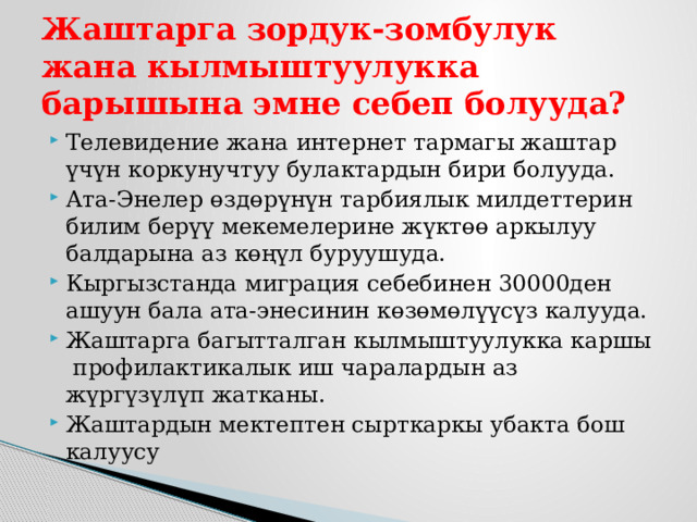 Жаштарга зордук-зомбулук жана кылмыштуулукка барышына эмне себеп болууда? Телевидение жана интернет тармагы жаштар үчүн коркунучтуу булактардын бири болууда. Ата-Энелер өздөрүнүн тарбиялык милдеттерин билим берүү мекемелерине жүктөө аркылуу балдарына аз көңүл буруушуда. Кыргызстанда миграция себебинен 30000ден ашуун бала ата-энесинин көзөмөлүүсүз калууда. Жаштарга багытталган кылмыштуулукка каршы профилактикалык иш чаралардын аз жүргүзүлүп жатканы. Жаштардын мектептен сырткаркы убакта бош калуусу 