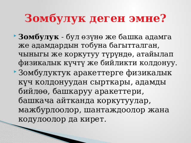 Зомбулук деген эмне? Зомбулук - бул өзүнө же башка адамга же адамдардын тобуна багытталган, чыныгы же коркутуу түрүндө, атайылап физикалык күчтү же бийликти колдонуу. Зомбулуктук аракеттерге физикалык күч колдонуудан сырткары, адамды бийлөө, башкаруу аракеттери, башкача айтканда коркутуулар, мажбурлоолор, шантаждоолор жана кодулоолор да кирет. 