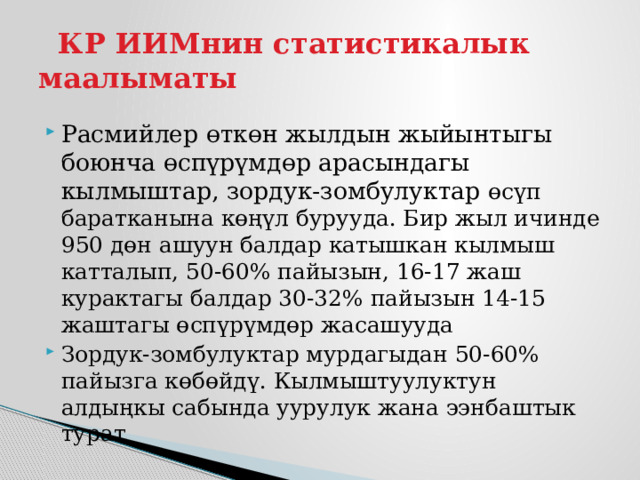  КР ИИМнин статистикалык маалыматы Расмийлер өткөн жылдын жыйынтыгы боюнча өспүрүмдөр арасындагы кылмыштар, зордук-зомбулуктар өсүп баратканына көңүл бурууда. Бир жыл ичинде 950 дөн ашуун балдар катышкан кылмыш катталып, 50-60% пайызын, 16-17 жаш курактагы балдар 30-32% пайызын 14-15 жаштагы өспүрүмдөр жасашууда Зордук-зомбулуктар мурдагыдан 50-60% пайызга көбөйдү. Кылмыштуулуктун алдыңкы сабында уурулук жана ээнбаштык турат 