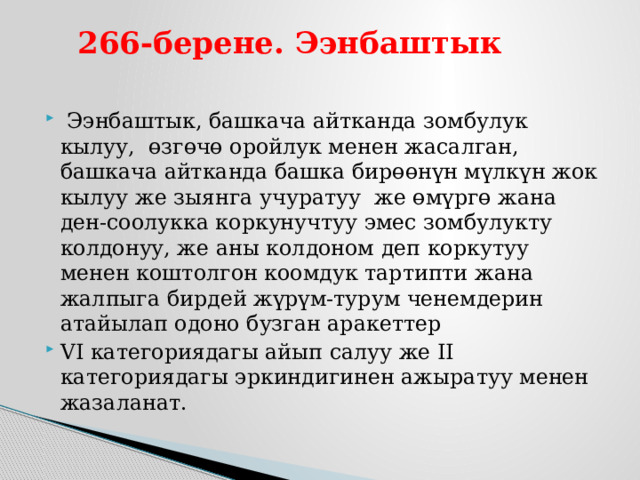  266-берене. Ээнбаштык    Ээнбаштык, башкача айтканда зомбулук кылуу, өзгөчө оройлук менен жасалган, башкача айтканда башка бирөөнүн мүлкүн жок кылуу же зыянга учуратуу же өмүргө жана ден-соолукка коркунучтуу эмес зомбулукту колдонуу, же аны колдоном деп коркутуу менен коштолгон коомдук тартипти жана жалпыга бирдей жүрүм-турум ченемдерин атайылап одоно бузган аракеттер VI категориядагы айып салуу же II категориядагы эркиндигинен ажыратуу менен жазаланат. 
