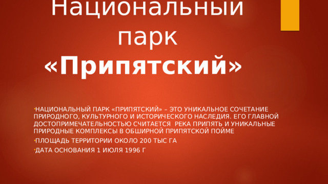  Национальный парк «Припятский» Национальный парк «Припятский» – это уникальное сочетание природного, культурного и исторического наследия. Его главной достопримечательностью считается  река Припять и уникальные природные комплексы в обширной припятской пойме Площадь территории около 200 тыс га Дата основания 1 июля 1996 г 