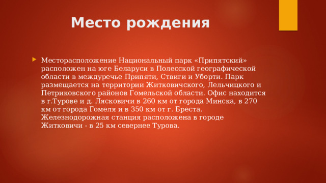 Место рождения Месторасположение Национальный парк «Припятский» расположен на юге Беларуси в Полесской географической области в междуречье Припяти, Ствиги и Уборти. Парк размещается на территории Житковичского, Лельчицкого и Петриковского районов Гомельской области. Офис находится в г.Турове и д. Лясковичи в 260 км от города Минска, в 270 км от города Гомеля и в 350 км от г. Бреста. Железнодорожная станция расположена в городе Житковичи - в 25 км севернее Турова. 