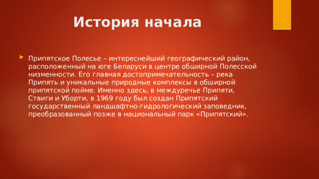 История начала Припятское Полесье – интереснейший географический район, расположенный на юге Беларуси в центре обширной Полесской низменности. Его главная достопри­мечательность – река Припять и уникальные природные комплексы в обширной припятской пойме. Именно здесь, в междуречье Припяти, Ствиги и Уборти, в 1969 году был создан Припятский государственный ландшафтно-гидрологический заповедник, преобразованный позже в национальный парк «Припятский».  