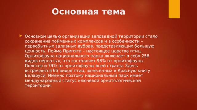 Основная тема Основной целью организации заповедной территории стало сохранение пойменных комплексов и в особенности – первобытных заливных дубрав, представляющих большую ценность. Пойма Припяти – настоящее царство птиц. Орнитофауна национального парка включает в себя 256 видов пернатых, что составляет 98% от орнитофауны Полесья и 79% от орнитофауны всей страны. Здесь встречается 65 видов птиц, занесенных в Красную книгу Беларуси. Именно поэтому национальный парк имеет международный статус ключевой орнитологической территории.  