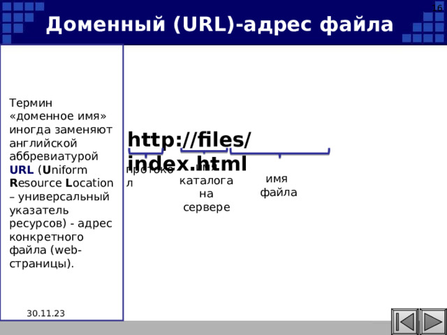 16 Доменный ( URL )-адрес файла Термин «доменное имя» иногда заменяют английской аббревиатурой URL  ( U niform R esource L ocation – универсальный указатель ресурсов) - адрес конкретного файла ( web -страницы). http://files/index.html имя каталога на сервере протокол имя файла 30.11.23 