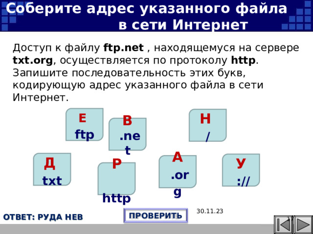 Соберите адрес указанного файла в сети Интернет Доступ к файлу ftp.net , находящемуся на сервере txt.org , осуществляется по протоколу http . Запишите последовательность этих букв, кодирующую адрес указанного файла в сети Интернет. Е  ftp Н / В  .net Д txt У  :// А  .org Эта презентация использует макрос Drag and Drop, созданный hw@lemitec.de Р  http 30.11.23 ПРОВЕРИТЬ ОТВЕТ: РУДА НЕВ     