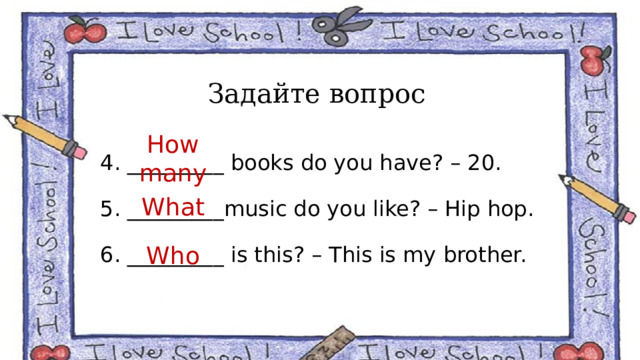 Задайте вопрос 4. _________ books do you have? – 20. 5. _________music do you like? – Hip hop. 6. _________ is this? – This is my brother. How many What Who 