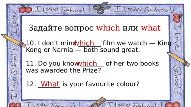 Задайте вопрос which или what which 10. I don’t mind _______ film we watch — King Kong or Narnia — both sound great. 11. Do you know _______ of her two books was awarded the Prize? 12. _______ is your favourite colour? which What 