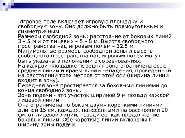  Игровое поле включает игровую площадку и свободную зону. Оно должно быть прямоугольным и симметричным.  Размеры свободной зоны: расстояние от боковых линий 3 – 5 м и от лицевых – 5 – 8 м. Высота свободного пространства над игровым полем – 12,5 м. Минимальные размеры свободной зоны и высоты свободного пространства над игровым полем могут быть указаны в положении о соревнованиях.  На каждой площадке передняя зона ограничена осью средней линии и краем линии нападения, проведенной на расстоянии трех метров от этой оси (ширина линии входит в зону).  Передняя зона простирается за боковыми линиями до конца свободной зоны.  Зона подачи - это участок шириной 9 м позади каждой лицевой линии.  Она ограничена по бокам двумя короткими линиями длиной 15 см. каждая, нанесенными на расстоянии 20 см. от лицевой линии, позади ее, как продолжение боковых линий. Обе короткие линии включены в ширину зоны подачи.     