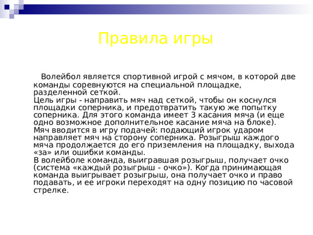 Правила игры  Волейбол является спортивной игрой с мячом, в которой две команды соревнуются на специальной площадке, разделенной сеткой.  Цель игры - направить мяч над сеткой, чтобы он коснулся площадки соперника, и предотвратить такую же попытку соперника. Для этого команда имеет 3 касания мяча (и еще одно возможное дополнительное касание мяча на блоке).  Мяч вводится в игру подачей: подающий игрок ударом направляет мяч на сторону соперника. Розыгрыш каждого мяча продолжается до его приземления на площадку, выхода «за» или ошибки команды.  В волейболе команда, выигравшая розыгрыш, получает очко (система «каждый розыгрыш - очко»). Когда принимающая команда выигрывает розыгрыш, она получает очко и право подавать, и ее игроки переходят на одну позицию по часовой стрелке.     