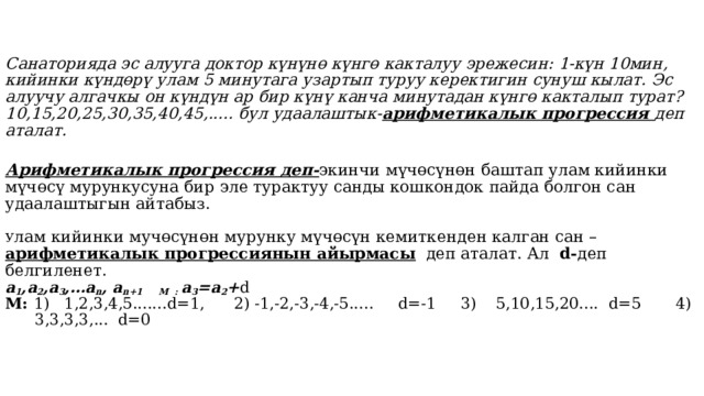   Санаторияда эс алууга доктор күнүнө күнгө какталуу эрежесин: 1-күн 10мин, кийинки күндөрү улам 5 минутага узартып туруу керектигин сунуш кылат. Эс алуучу алгачкы он күндүн ар бир күнү канча минутадан күнгө какталып турат? 10,15,20,25,30,35,40,45,..... бул удаалаштык- арифметикалык прогрессия деп аталат.   Арифметикалык прогрессия деп- экинчи мүчөсүнөн баштап улам кийинки мүчөсү мурункусуна бир эле турактуу санды кошкондок пайда болгон сан удаалаштыгын айтабыз.   У лам кийинки мучөсүнөн мурунку мүчөсүн кемиткенден калган сан – арифметикалык прогрессиянын айырмасы деп аталат. Ал d- деп белгиленет.  а 1 ,a 2 ,a 3 ,…a n , a n+1 М : a 3 =a 2 + d  М: 1) 1,2,3,4,5.......d=1, 2) -1,-2,-3,-4,-5..... d=-1 3) 5,10,15,20.... d=5 4) 3,3,3,3,... d=0     