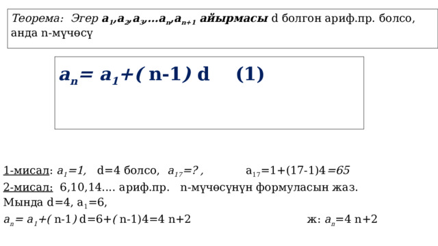 Теорема: Эгер а 1 ,a 2 ,a 3 ,…a n ,a n+1 айырмасы d болгон ариф.пр. болсо, анда n-мүчөсү a n = а 1 +( n-1 ) d (1) 1-мисал : а 1 =1, d=4 болсо, а 17 =? , а 17 =1+(17-1)4 =65 2-мисал: 6,10,14.... ариф.пр. n-мүчөсүнүн формуласын жаз. Мында d=4, а 1 =6, a n = а 1 +( n-1 ) d=6+ ( n-1)4=4 n+2 ж: a n =4 n+2 