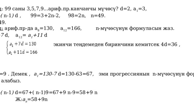    3-мисал : 99 саны 3,5,7,9...ариф.пр.канчанчы мүчөсү? d=2, а 1 =3, a n = а 1 +( n-1 ) d , 99=3+2n-2, 98=2n, n=49.  Ж: n=49. 4-мисал: ариф.пр-да а 8 =130, а 12 =166, n-мүчөсүнүн формуласын жаз. а 8 = а 1 +7 d, а 12 = а 1 +11 d    экинчи теңдемеден биринчини кемитсек 4d=36 , d=36:4=9 . Демек , а 1 =130-7 d=130-63=67, эми прогрессиянын n-мүчөсүнүн формуласын  жазып алабыз.  a n = а 1 +( n-1 ) d=67+( n-1)9=67+9 n-9=58+9 n  Ж: a n =58+9n 